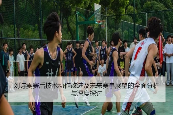 刘诗雯赛后技术动作改进及未来赛事展望的全面分析与深度探讨
